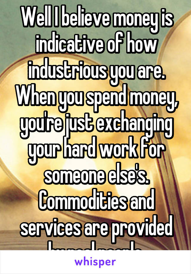 Well I believe money is indicative of how industrious you are. When you spend money, you're just exchanging your hard work for someone else's. Commodities and services are provided by real people.
