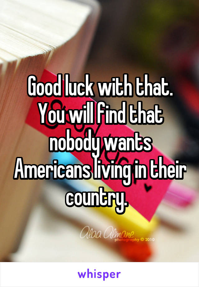 Good luck with that. You will find that nobody wants Americans living in their country.  