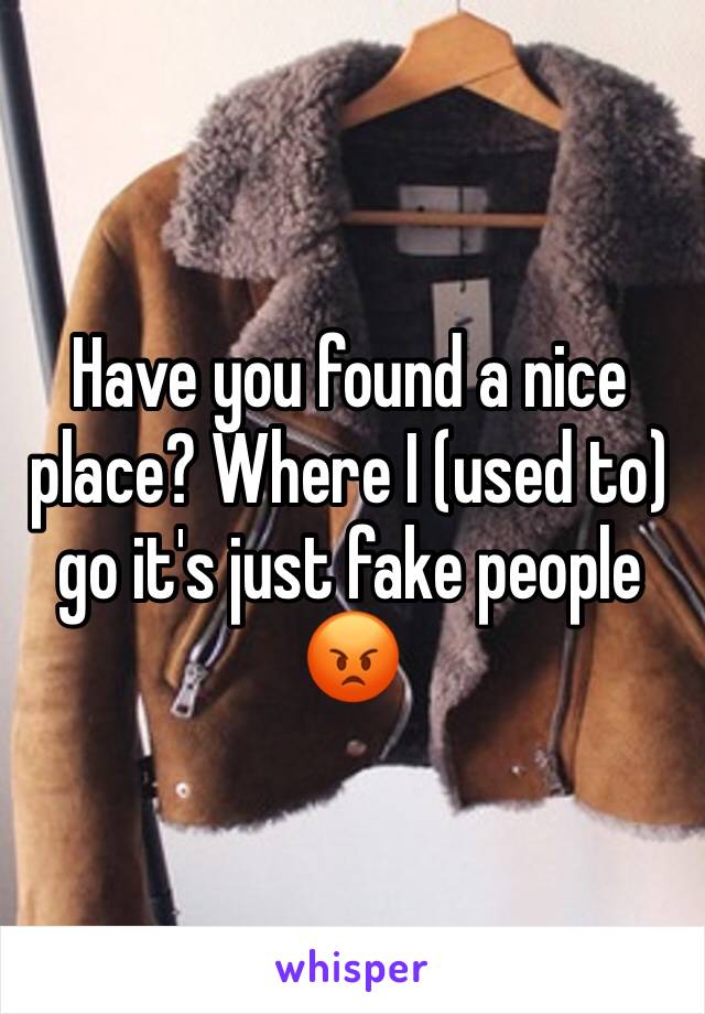 Have you found a nice place? Where I (used to) go it's just fake people 
😡