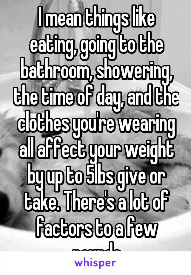 I mean things like eating, going to the bathroom, showering, the time of day, and the clothes you're wearing all affect your weight by up to 5lbs give or take. There's a lot of factors to a few pounds