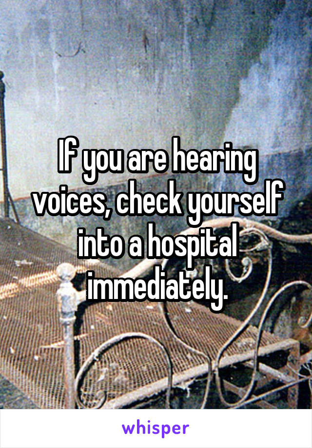 If you are hearing voices, check yourself into a hospital immediately.