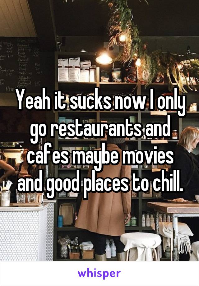 Yeah it sucks now I only go restaurants and cafes maybe movies and good places to chill.