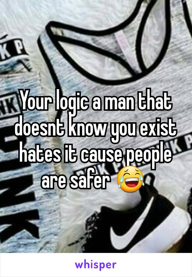 Your logic a man that doesnt know you exist hates it cause people are safer 😂 