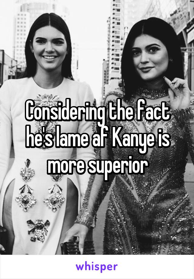 Considering the fact he's lame af Kanye is more superior