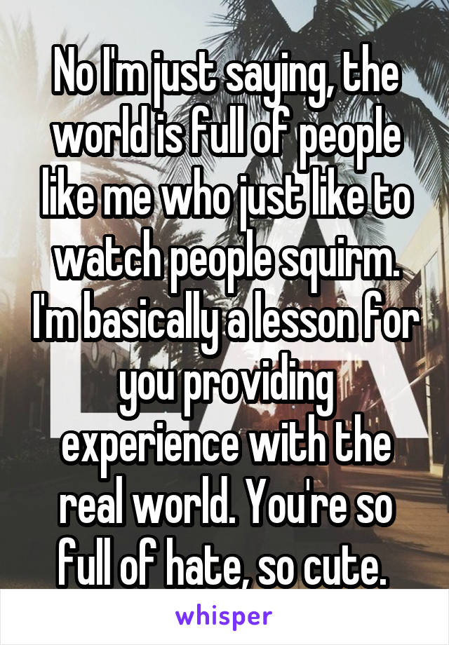 No I'm just saying, the world is full of people like me who just like to watch people squirm. I'm basically a lesson for you providing experience with the real world. You're so full of hate, so cute. 