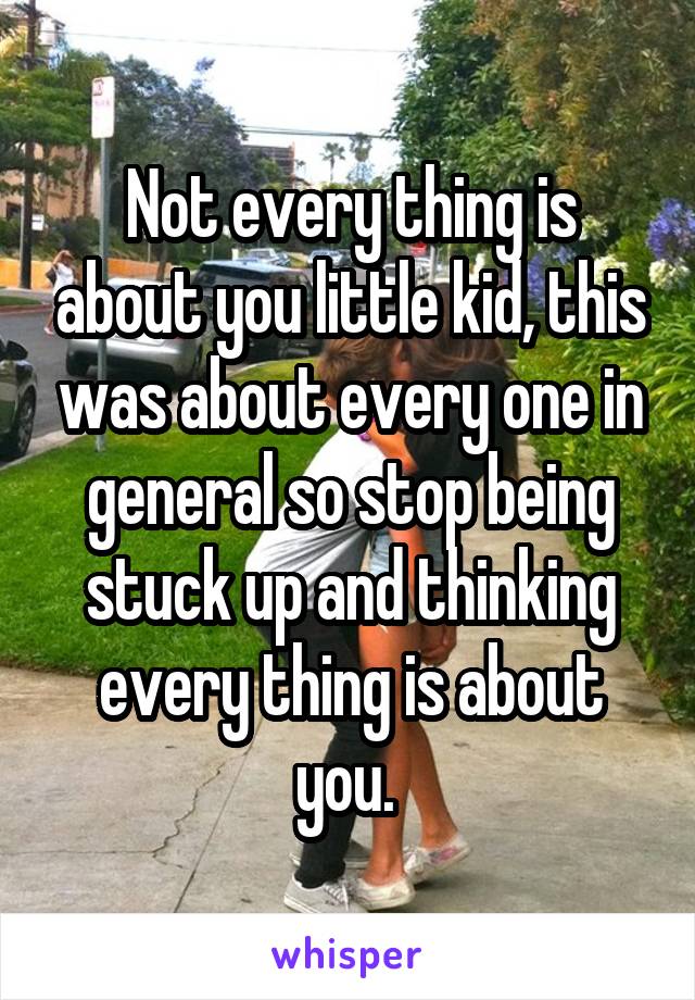 Not every thing is about you little kid, this was about every one in general so stop being stuck up and thinking every thing is about you. 