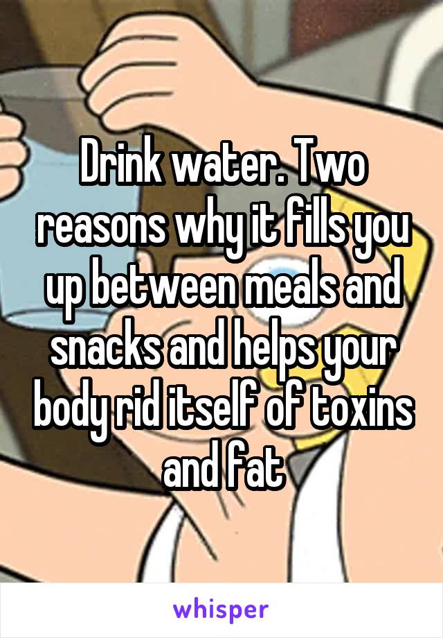 Drink water. Two reasons why it fills you up between meals and snacks and helps your body rid itself of toxins and fat