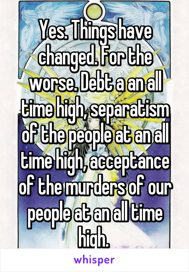 Yes. Things have changed. For the worse. Debt a an all time high, separatism of the people at an all time high, acceptance of the murders of our people at an all time high. 