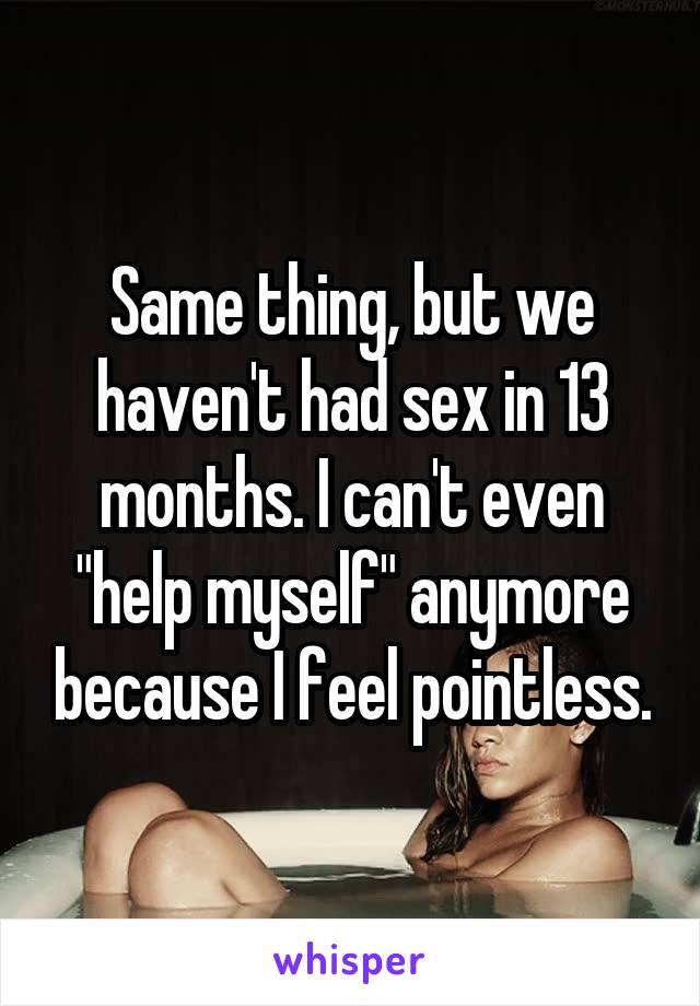 Same thing, but we haven't had sex in 13 months. I can't even "help myself" anymore because I feel pointless.