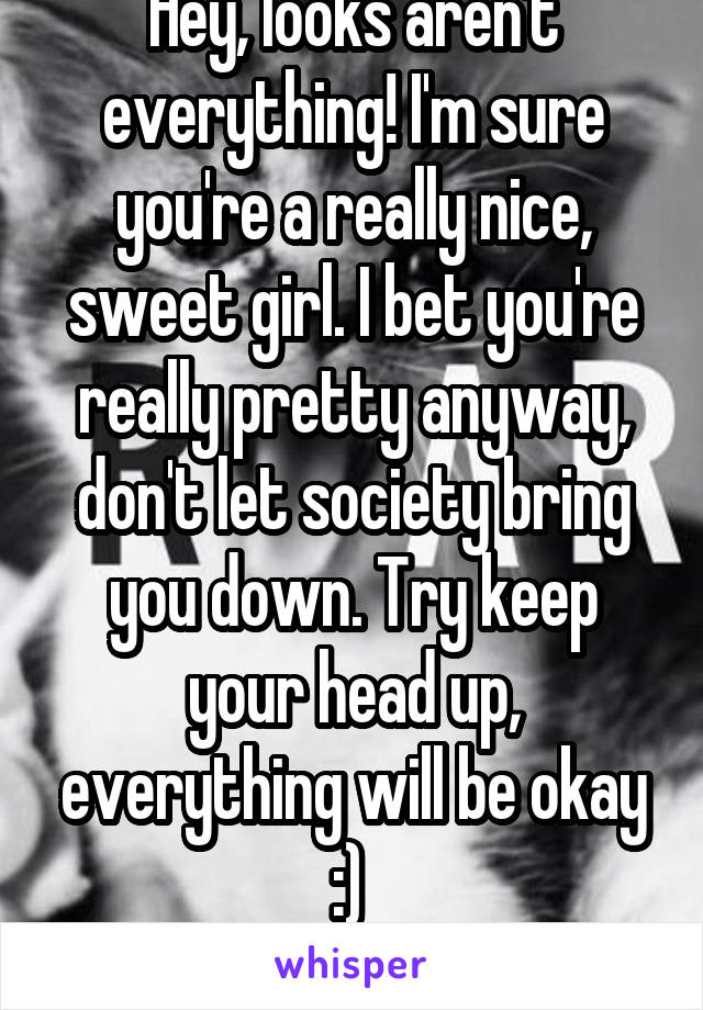 Hey, looks aren't everything! I'm sure you're a really nice, sweet girl. I bet you're really pretty anyway, don't let society bring you down. Try keep your head up, everything will be okay :) 
