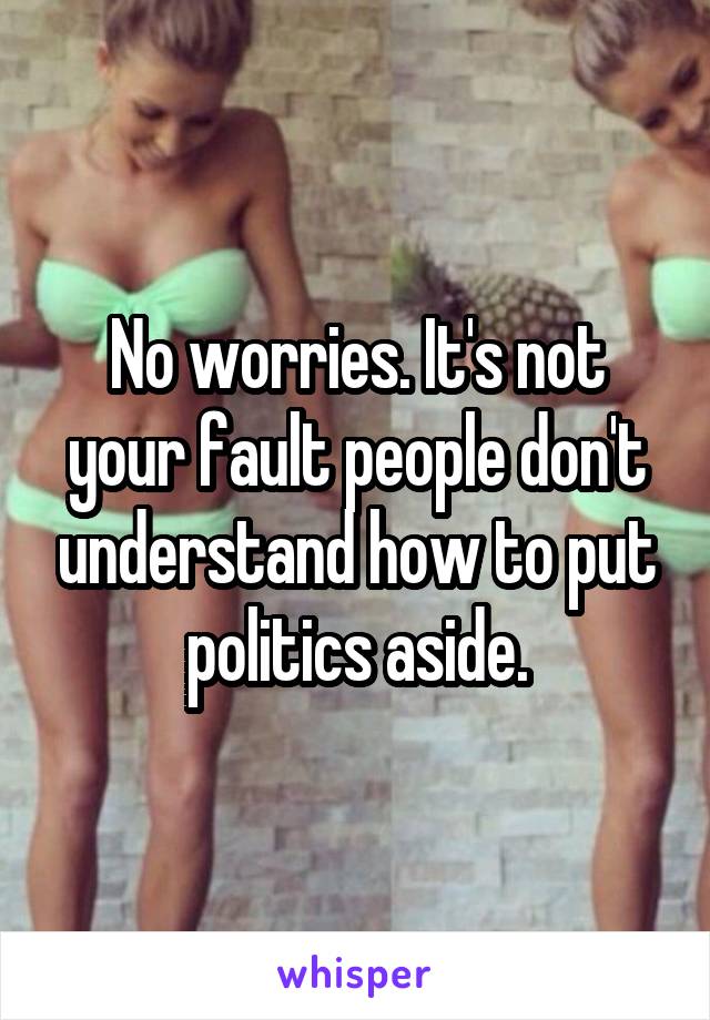 No worries. It's not your fault people don't understand how to put politics aside.