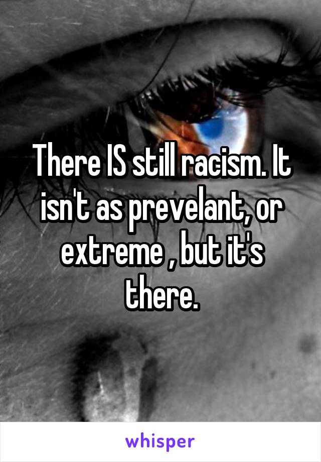 There IS still racism. It isn't as prevelant, or extreme , but it's there.