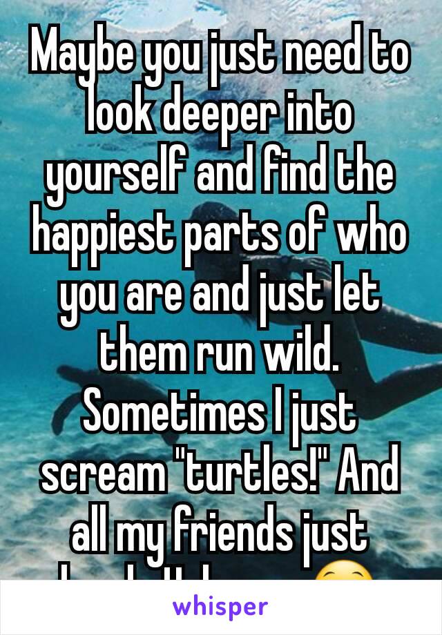 Maybe you just need to look deeper into yourself and find the happiest parts of who you are and just let them run wild. Sometimes I just scream "turtles!" And all my friends just laugh. Helps me😁