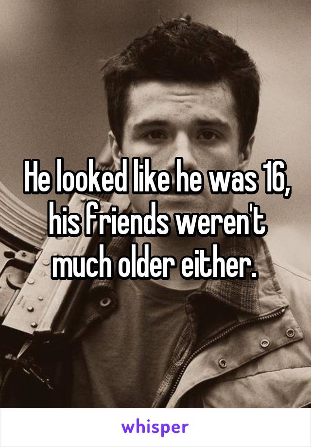 He looked like he was 16, his friends weren't much older either. 