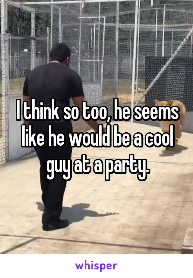I think so too, he seems like he would be a cool guy at a party.