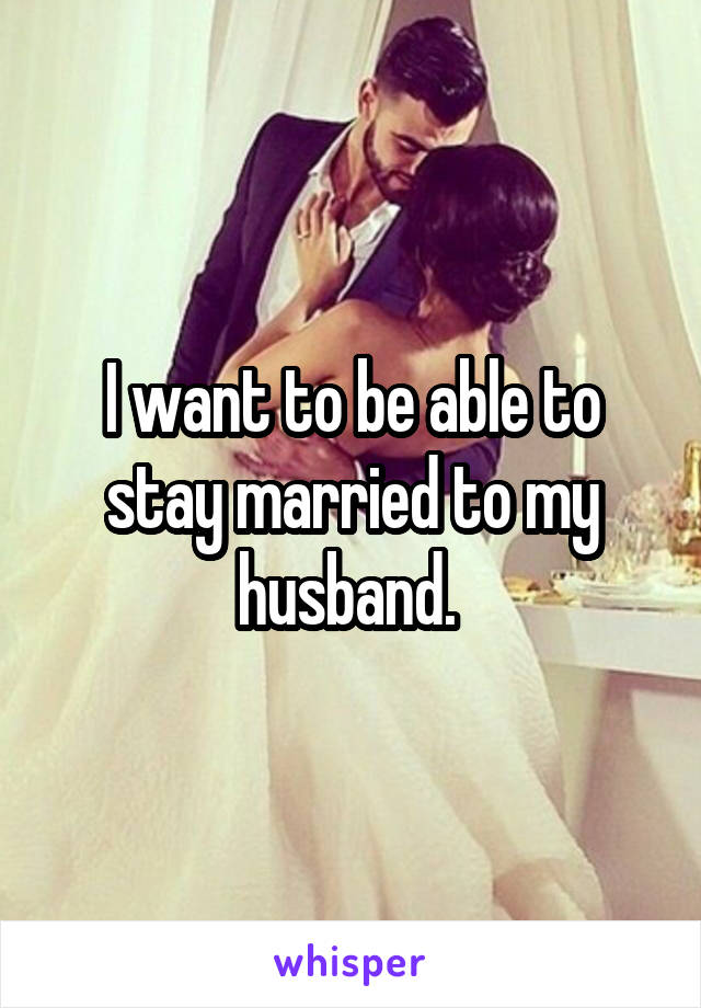 I want to be able to stay married to my husband. 