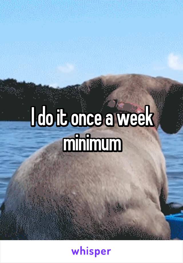 I do it once a week minimum