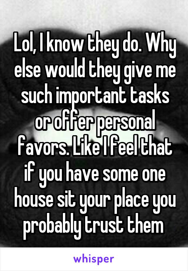 Lol, I know they do. Why else would they give me such important tasks or offer personal favors. Like I feel that if you have some one house sit your place you probably trust them 