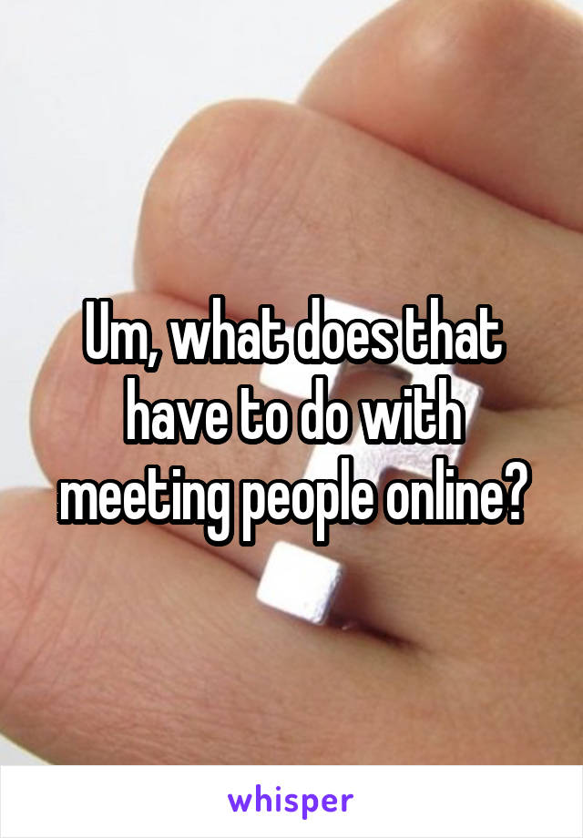 Um, what does that have to do with meeting people online?