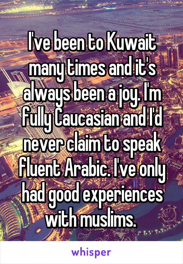 I've been to Kuwait many times and it's always been a joy. I'm fully Caucasian and I'd never claim to speak fluent Arabic. I've only had good experiences with muslims. 