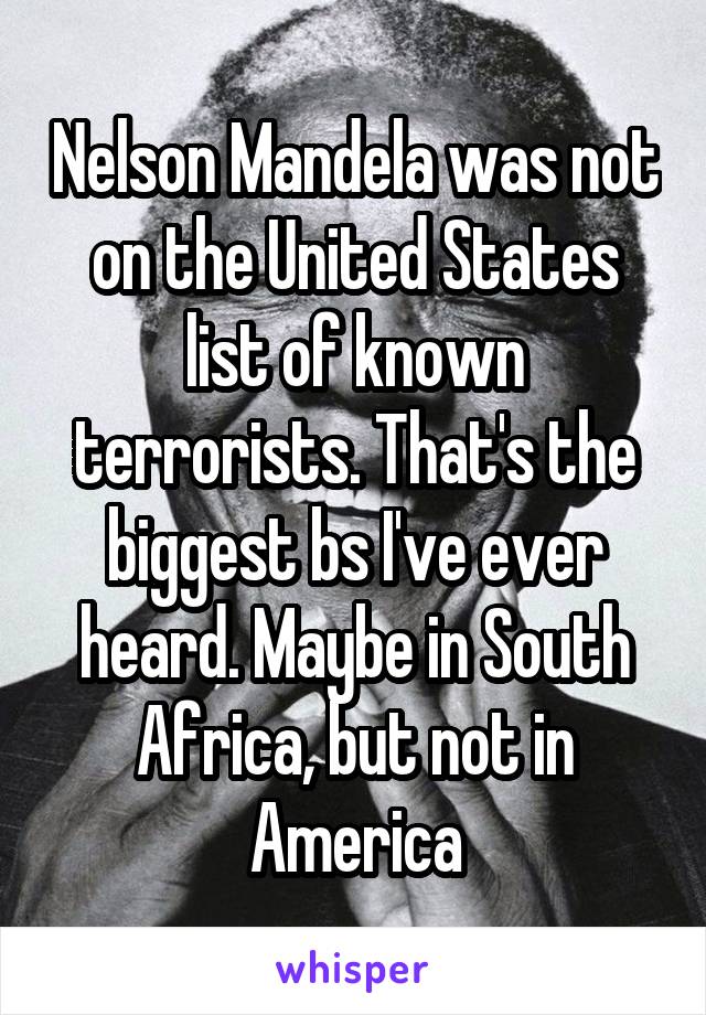 Nelson Mandela was not on the United States list of known terrorists. That's the biggest bs I've ever heard. Maybe in South Africa, but not in America