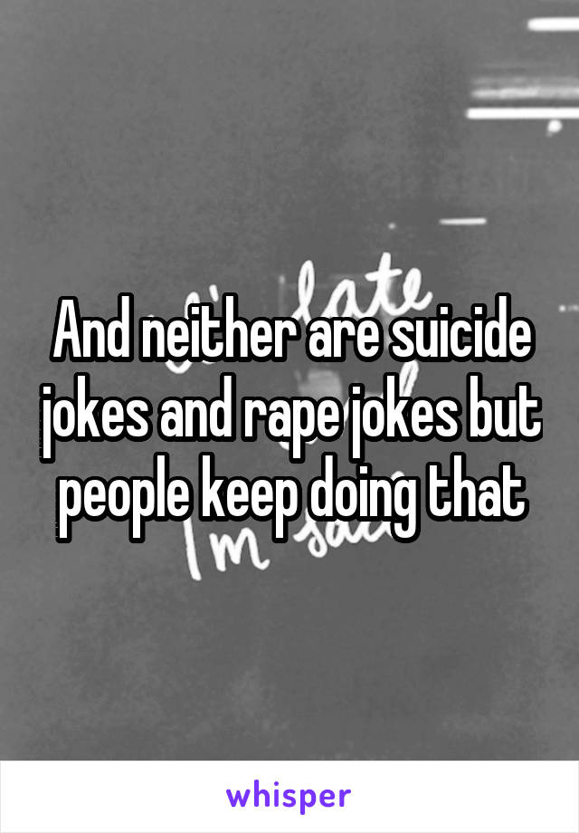 And neither are suicide jokes and rape jokes but people keep doing that