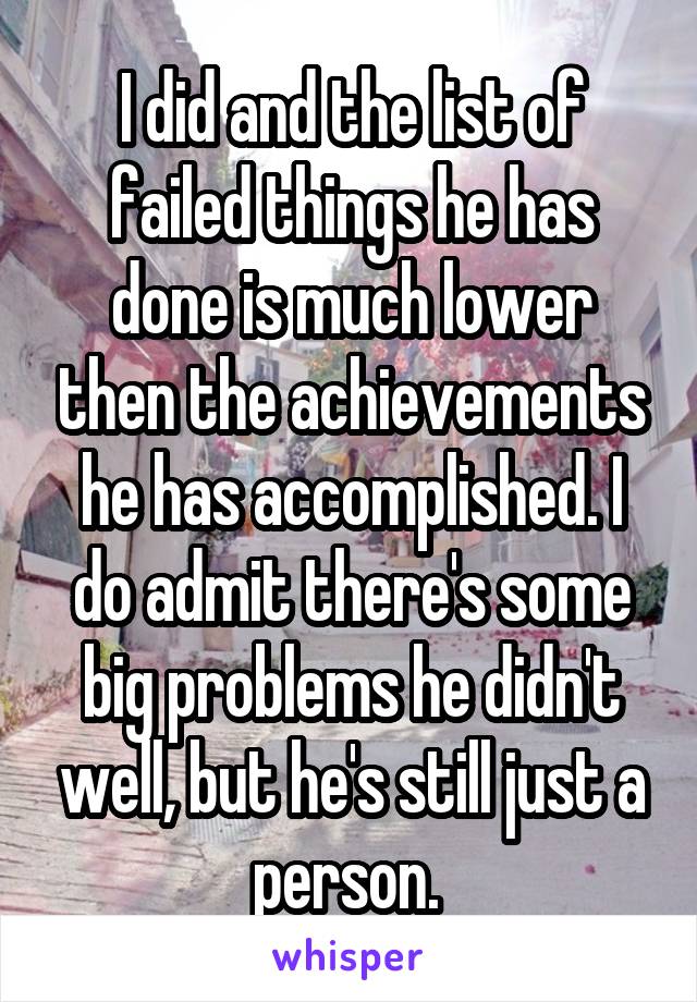 I did and the list of failed things he has done is much lower then the achievements he has accomplished. I do admit there's some big problems he didn't well, but he's still just a person. 