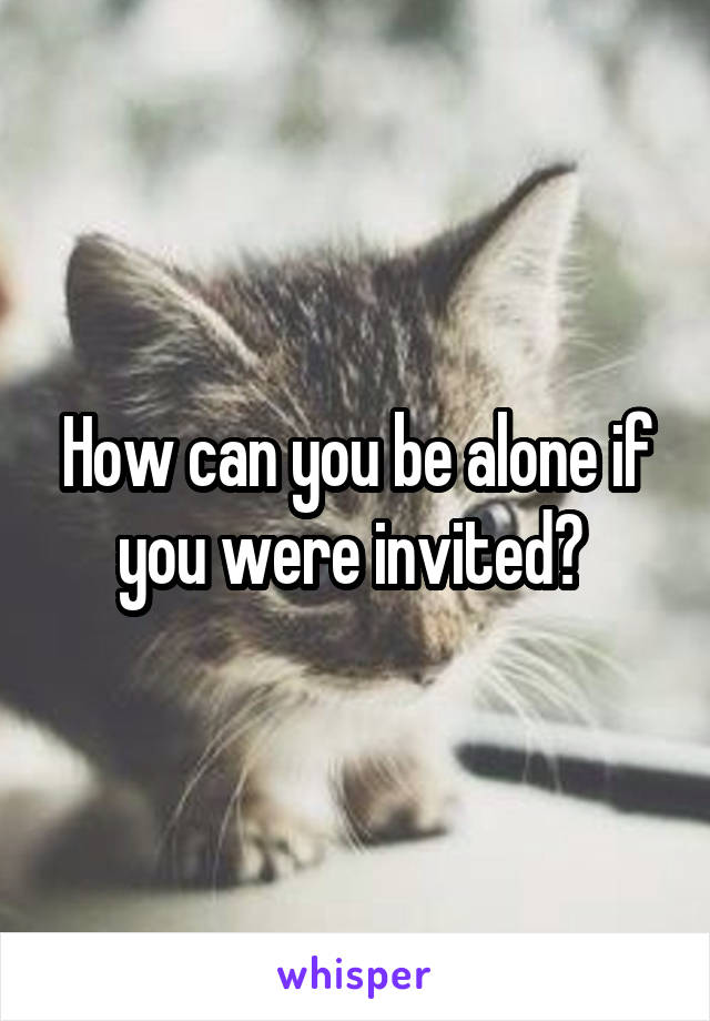 How can you be alone if you were invited? 