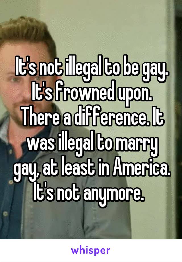 It's not illegal to be gay. It's frowned upon. There a difference. It was illegal to marry gay, at least in America. It's not anymore.  