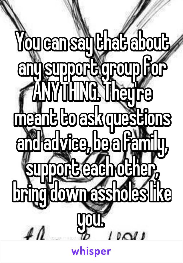 You can say that about any support group for ANYTHING. They're meant to ask questions and advice, be a family, support each other, bring down assholes like you. 