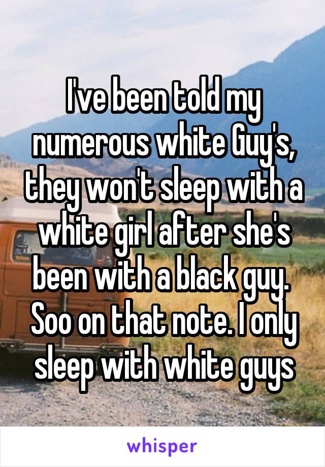 I've been told my numerous white Guy's, they won't sleep with a white girl after she's been with a black guy. 
Soo on that note. I only sleep with white guys