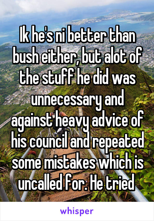 Ik he's ni better than bush either, but alot of the stuff he did was unnecessary and against heavy advice of his council and repeated some mistakes which is uncalled for. He tried 