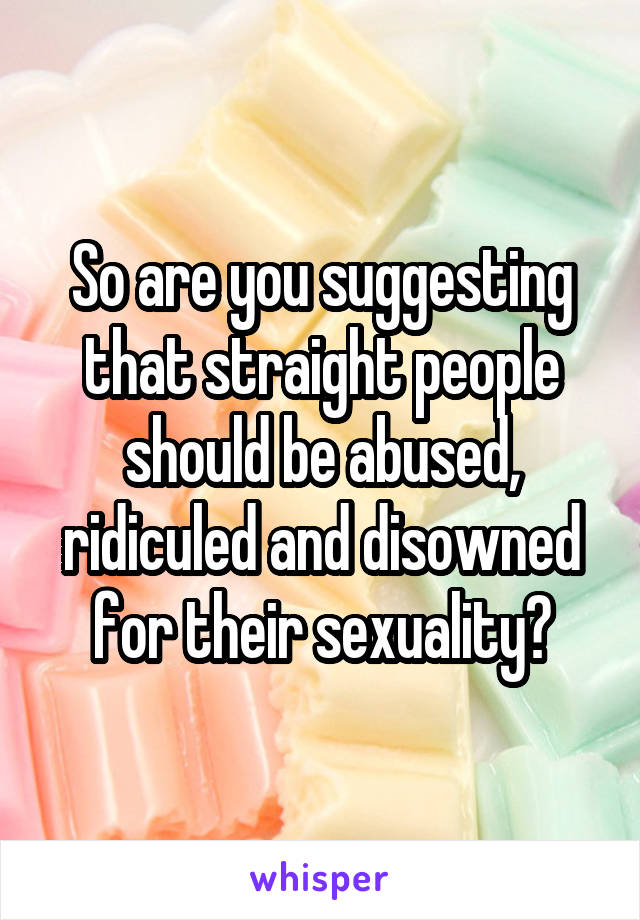 So are you suggesting that straight people should be abused, ridiculed and disowned for their sexuality?