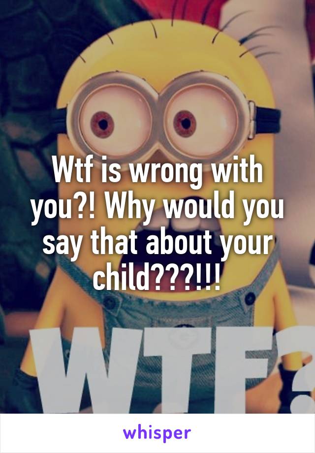 Wtf is wrong with you?! Why would you say that about your child???!!!