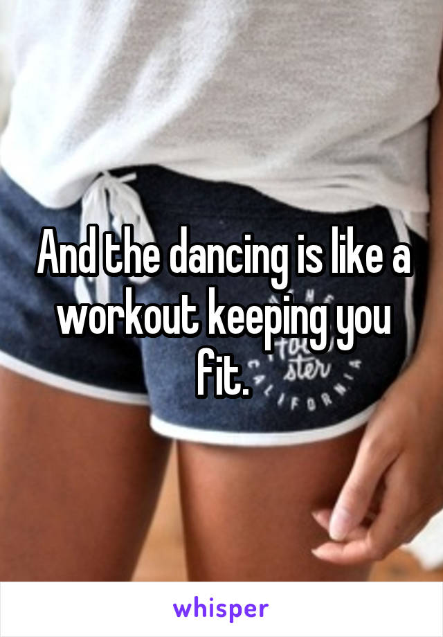 And the dancing is like a workout keeping you fit.