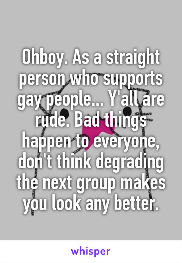 Ohboy. As a straight person who supports gay people... Y'all are rude. Bad things happen to everyone, don't think degrading the next group makes you look any better.