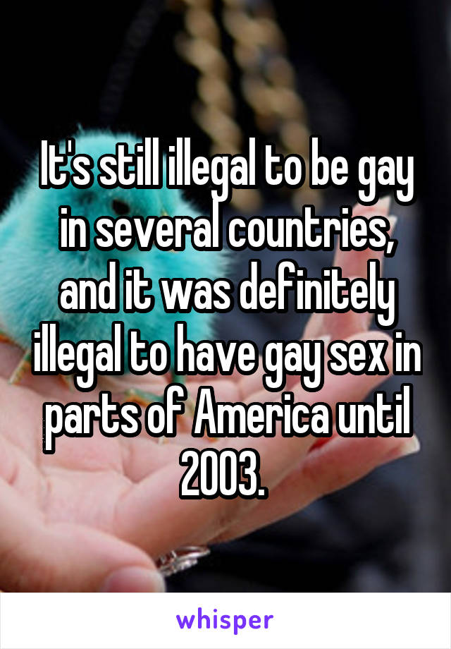 It's still illegal to be gay in several countries, and it was definitely illegal to have gay sex in parts of America until 2003. 