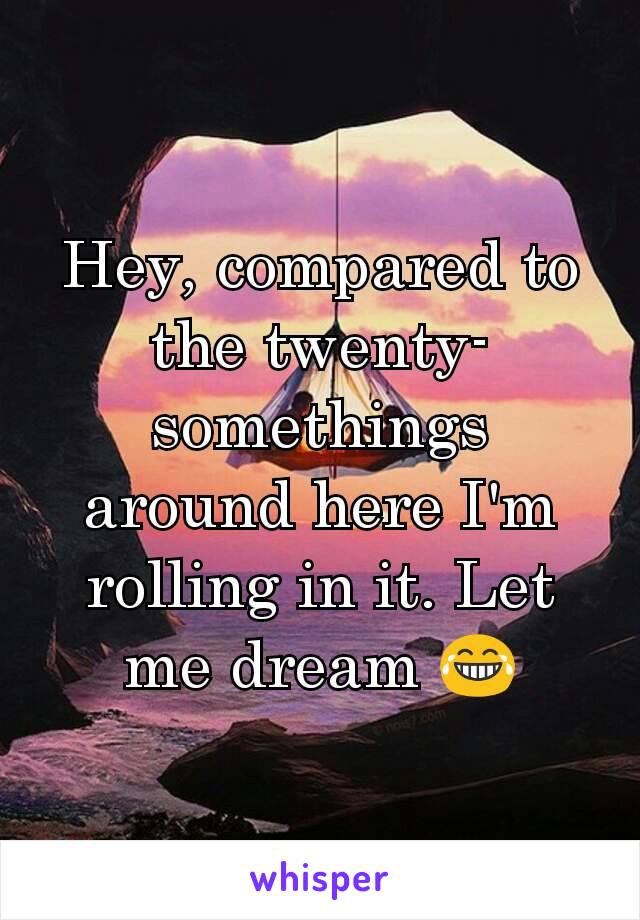 Hey, compared to the twenty-somethings around here I'm rolling in it. Let me dream 😂