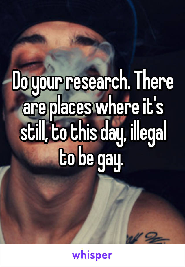 Do your research. There are places where it's still, to this day, illegal to be gay. 
