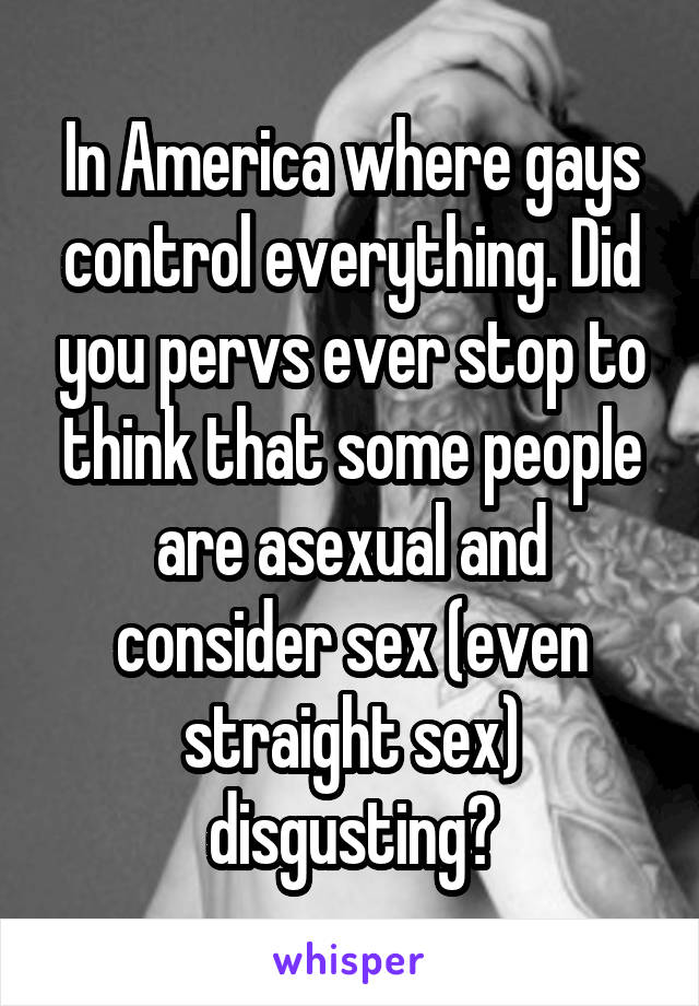 In America where gays control everything. Did you pervs ever stop to think that some people are asexual and consider sex (even straight sex) disgusting?