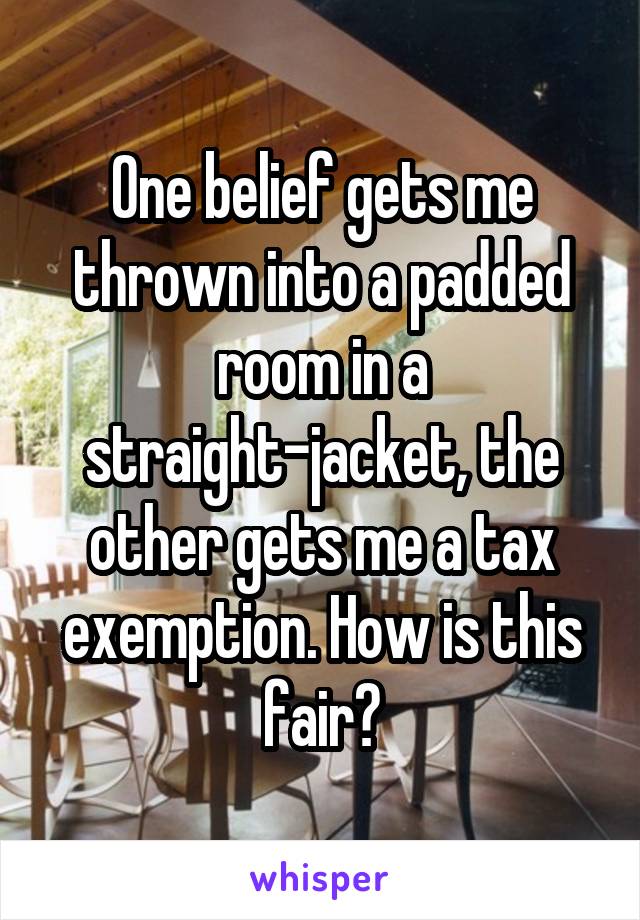 One belief gets me thrown into a padded room in a straight-jacket, the other gets me a tax exemption. How is this fair?