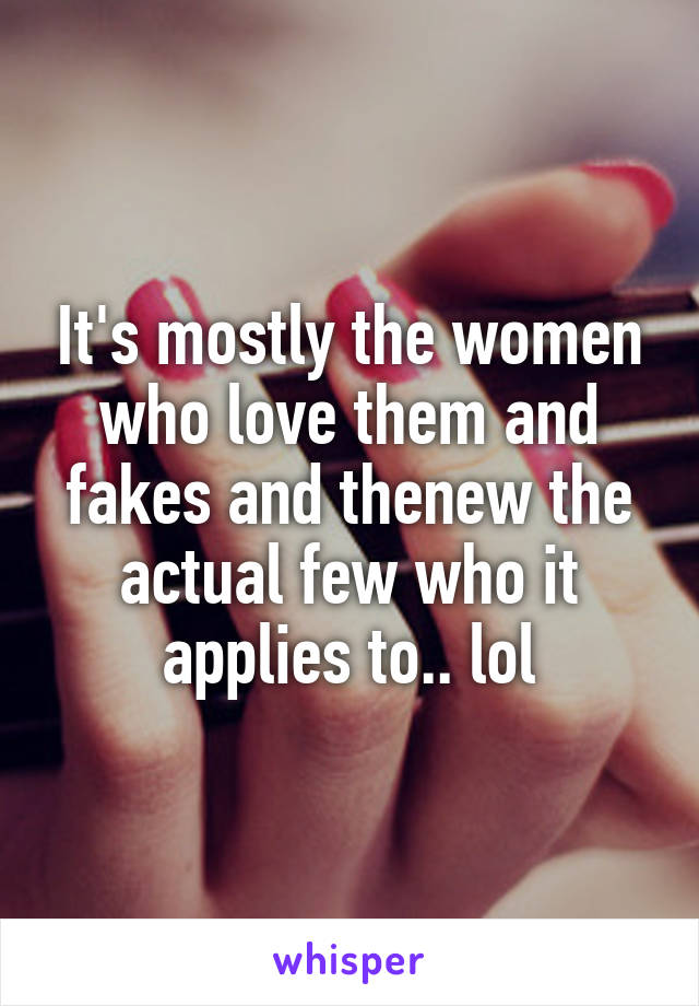 It's mostly the women who love them and fakes and thenew the actual few who it applies to.. lol