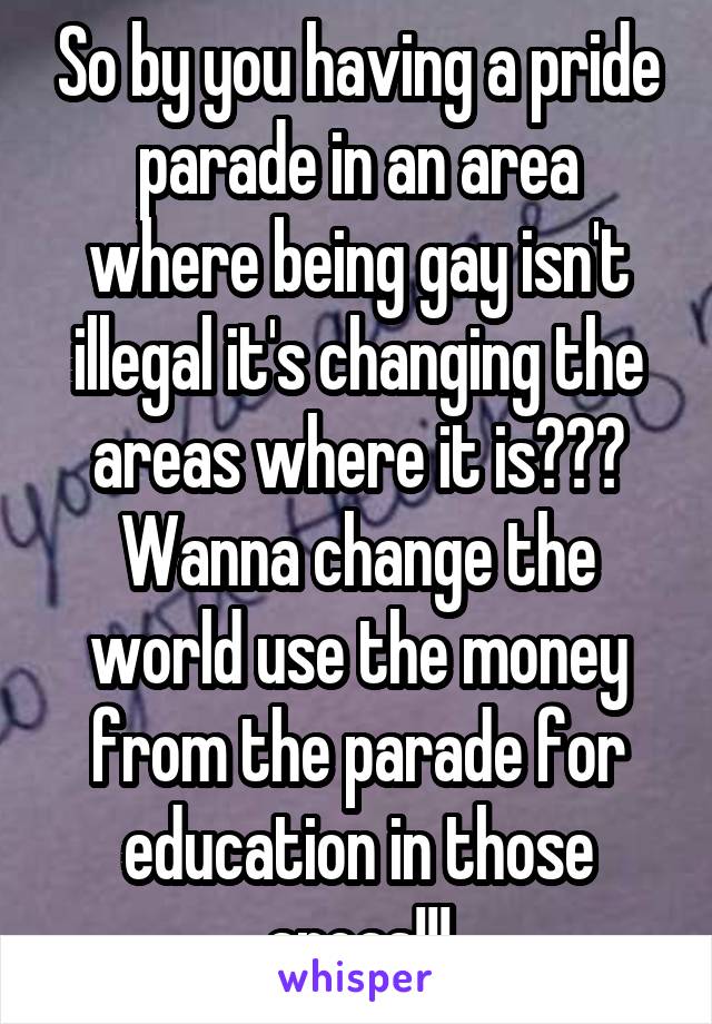 So by you having a pride parade in an area where being gay isn't illegal it's changing the areas where it is??? Wanna change the world use the money from the parade for education in those areas!!!