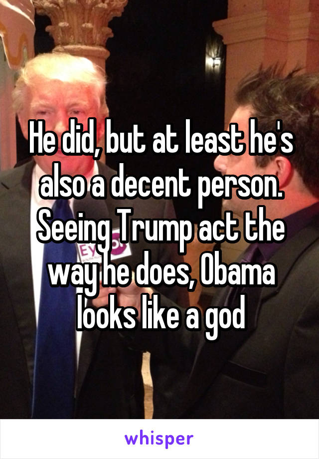 He did, but at least he's also a decent person. Seeing Trump act the way he does, Obama looks like a god