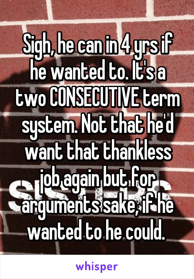 Sigh, he can in 4 yrs if he wanted to. It's a two CONSECUTIVE term system. Not that he'd want that thankless job again but for arguments sake, if he wanted to he could. 