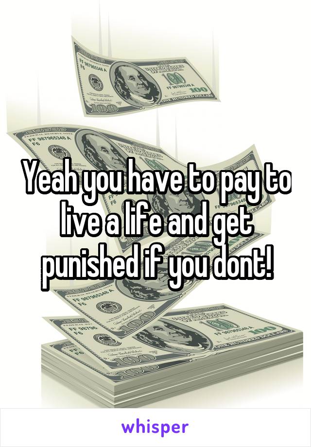 Yeah you have to pay to live a life and get punished if you dont!
