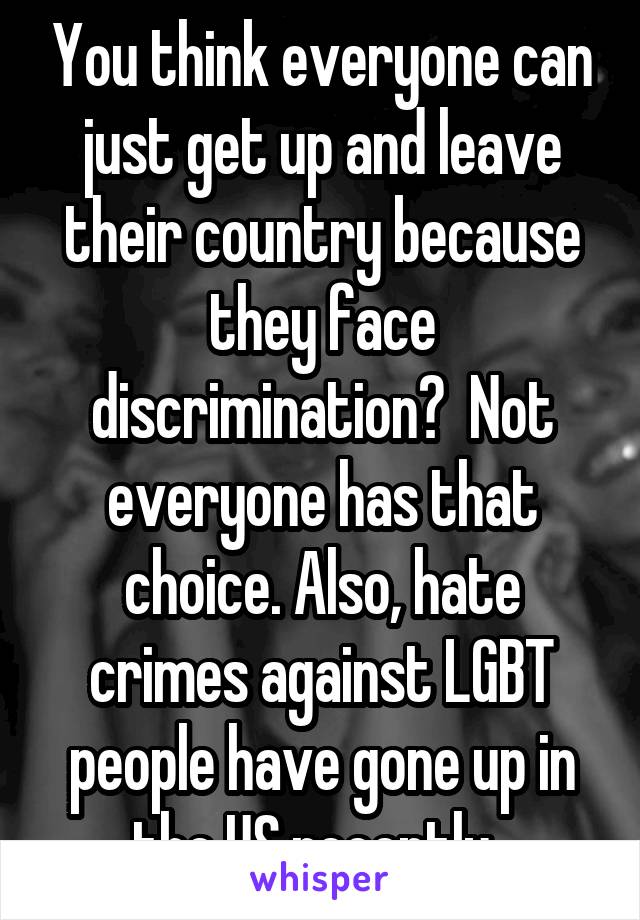 You think everyone can just get up and leave their country because they face discrimination?  Not everyone has that choice. Also, hate crimes against LGBT people have gone up in the US recently. 