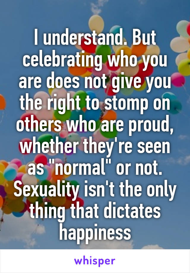 I understand. But celebrating who you are does not give you the right to stomp on others who are proud, whether they're seen as "normal" or not. Sexuality isn't the only thing that dictates happiness