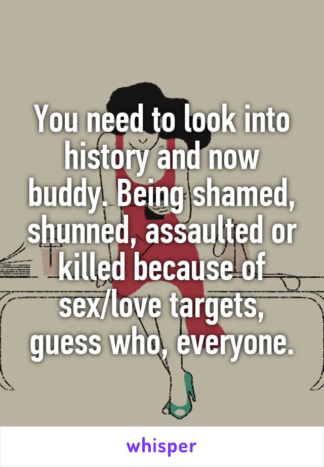 You need to look into history and now buddy. Being shamed, shunned, assaulted or killed because of sex/love targets, guess who, everyone.