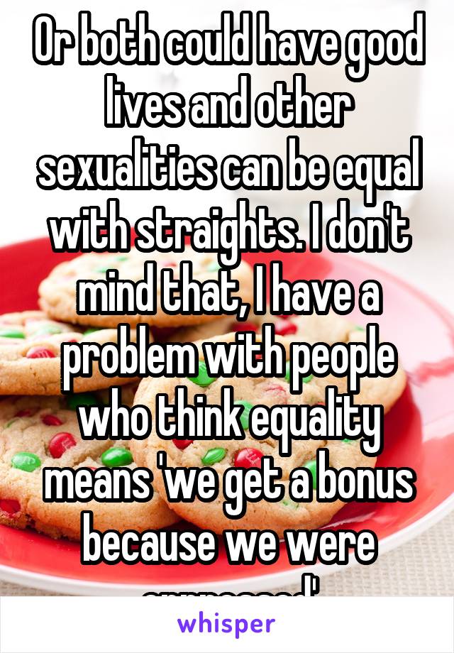 Or both could have good lives and other sexualities can be equal with straights. I don't mind that, I have a problem with people who think equality means 'we get a bonus because we were oppressed'